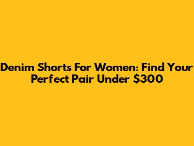 Denim Shorts For Women: Find Your Perfect Pair Under $300