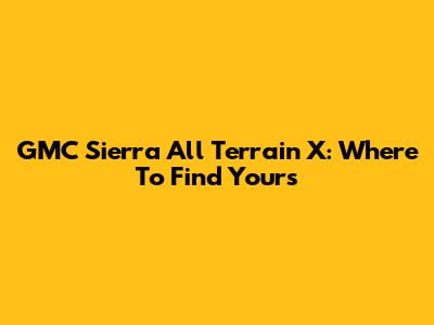 GMC Sierra All Terrain X: Where To Find Yours