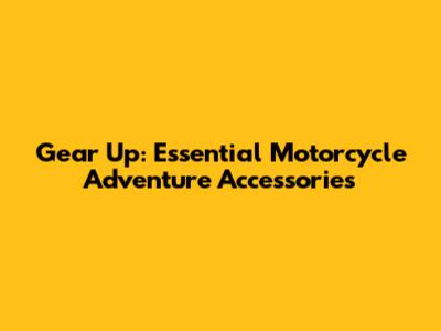 Gear Up: Essential Motorcycle Adventure Accessories