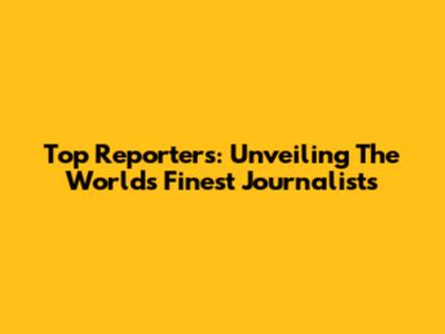 Top Reporters: Unveiling The World's Finest Journalists
