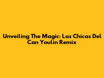 Unveiling The Magic: Las Chicas Del Can Youlin Remix